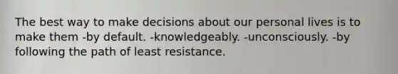 The best way to make decisions about our personal lives is to make them -by default. -knowledgeably. -unconsciously. -by following the path of least resistance.