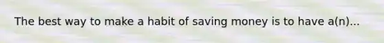 The best way to make a habit of saving money is to have a(n)...