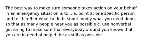 The best way to make sure someone takes action on your behalf in an emergency situation is to... a. point at one specific person and tell him/her what to do b. shout loudly what you need done, so that as many people hear you as possible c. use nonverbal gesturing to make sure that everybody around you knows that you are in need of help d. be as still as possible