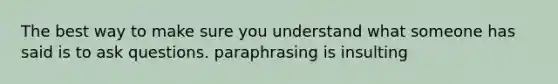 The best way to make sure you understand what someone has said is to ask questions. paraphrasing is insulting