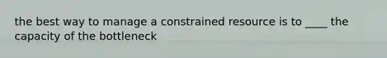 the best way to manage a constrained resource is to ____ the capacity of the bottleneck