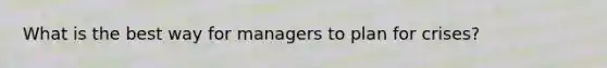 What is the best way for managers to plan for crises?