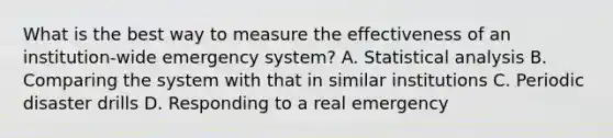 What is the best way to measure the effectiveness of an institution-wide emergency system? A. Statistical analysis B. Comparing the system with that in similar institutions C. Periodic disaster drills D. Responding to a real emergency