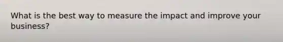 What is the best way to measure the impact and improve your business?