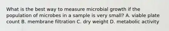 What is the best way to measure microbial growth if the population of microbes in a sample is very small? A. viable plate count B. membrane filtration C. dry weight D. metabolic activity