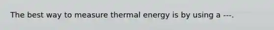 The best way to measure thermal energy is by using a ---.