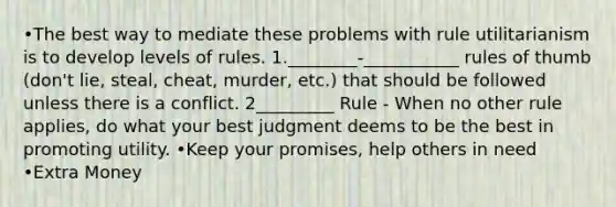 •The best way to mediate these problems with rule utilitarianism is to develop levels of rules. 1.________-___________ rules of thumb (don't lie, steal, cheat, murder, etc.) that should be followed unless there is a conflict. 2_________ Rule - When no other rule applies, do what your best judgment deems to be the best in promoting utility. •Keep your promises, help others in need •Extra Money