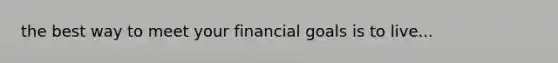 the best way to meet your financial goals is to live...