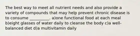 The best way to meet all nutrient needs and also provide a variety of compounds that may help prevent chronic disease is to consume __________. a)one functional food at each meal b)eight glasses of water daily to cleanse the body c)a well-balanced diet d)a multivitamin daily