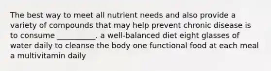 The best way to meet all nutrient needs and also provide a variety of compounds that may help prevent chronic disease is to consume __________. a well-balanced diet eight glasses of water daily to cleanse the body one functional food at each meal a multivitamin daily