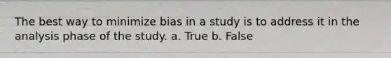 The best way to minimize bias in a study is to address it in the analysis phase of the study. a. True b. False