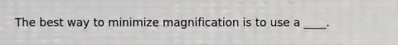 The best way to minimize magnification is to use a ____.