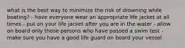 what is the best way to minimize the risk of drowning while boating? - have everyone wear an appropriate life jacket at all times - put on your life jacket after you are in the water - allow on board only those persons who have passed a swim test - make sure you have a good life guard on board your vessel