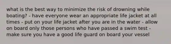 what is the best way to minimize the risk of drowning while boating? - have everyone wear an appropriate life jacket at all times - put on your life jacket after you are in the water - allow on board only those persons who have passed a swim test - make sure you have a good life guard on board your vessel