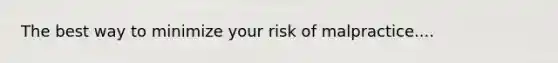 The best way to minimize your risk of malpractice....