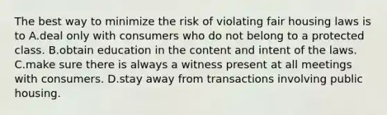 The best way to minimize the risk of violating fair housing laws is to A.deal only with consumers who do not belong to a protected class. B.obtain education in the content and intent of the laws. C.make sure there is always a witness present at all meetings with consumers. D.stay away from transactions involving public housing.