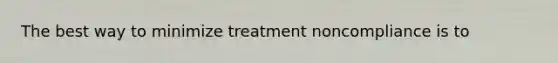 The best way to minimize treatment noncompliance is to