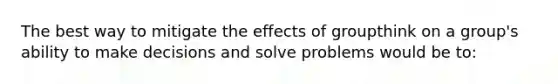 The best way to mitigate the effects of groupthink on a group's ability to make decisions and solve problems would be to: