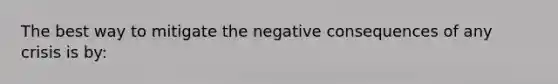 The best way to mitigate the negative consequences of any crisis is by: