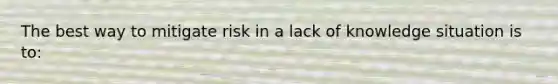 The best way to mitigate risk in a lack of knowledge situation is to: