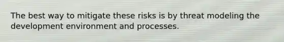 The best way to mitigate these risks is by threat modeling the development environment and processes.