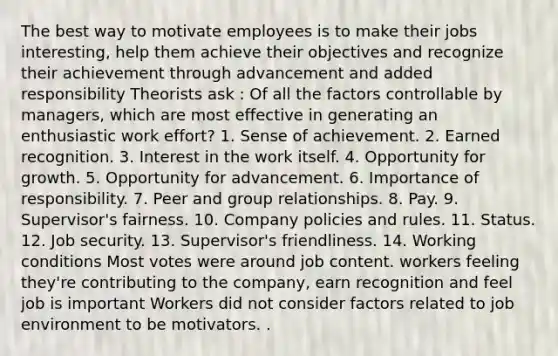 The best way to motivate employees is to make their jobs interesting, help them achieve their objectives and recognize their achievement through advancement and added responsibility Theorists ask : Of all the factors controllable by managers, which are most effective in generating an enthusiastic work effort? 1. Sense of achievement. 2. Earned recognition. 3. Interest in the work itself. 4. Opportunity for growth. 5. Opportunity for advancement. 6. Importance of responsibility. 7. Peer and group relationships. 8. Pay. 9. Supervisor's fairness. 10. Company policies and rules. 11. Status. 12. Job security. 13. Supervisor's friendliness. 14. Working conditions Most votes were around job content. workers feeling they're contributing to the company, earn recognition and feel job is important Workers did not consider factors related to job environment to be motivators. .