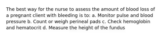 The best way for the nurse to assess the amount of blood loss of a pregnant client with bleeding is to: a. Monitor pulse and blood pressure b. Count or weigh perineal pads c. Check hemoglobin and hematocrit d. Measure the height of the fundus