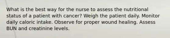 What is the best way for the nurse to assess the nutritional status of a patient with cancer? Weigh the patient daily. Monitor daily caloric intake. Observe for proper wound healing. Assess BUN and creatinine levels.