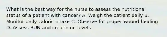 What is the best way for the nurse to assess the nutritional status of a patient with cancer? A. Weigh the patient daily B. Monitor daily caloric intake C. Observe for proper wound healing D. Assess BUN and creatinine levels