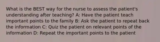 What is the BEST way for the nurse to assess the patient's understanding after teaching? A: Have the patient teach important points to the family B: Ask the patient to repeat back the information C: Quiz the patient on relevant points of the information D: Repeat the important points to the patient