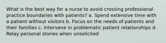 What is the best way for a nurse to avoid crossing professional practice boundaries with patients? a. Spend extensive time with a patient without visitors b. Focus on the needs of patients and their families c. Intervene in problematic patient relationships d. Relay personal stories when unsolicited