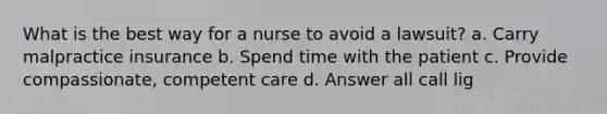 What is the best way for a nurse to avoid a lawsuit? a. Carry malpractice insurance b. Spend time with the patient c. Provide compassionate, competent care d. Answer all call lig