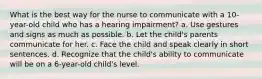 What is the best way for the nurse to communicate with a 10-year-old child who has a hearing impairment? a. Use gestures and signs as much as possible. b. Let the child's parents communicate for her. c. Face the child and speak clearly in short sentences. d. Recognize that the child's ability to communicate will be on a 6-year-old child's level.