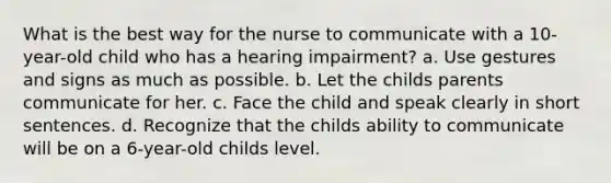 What is the best way for the nurse to communicate with a 10-year-old child who has a hearing impairment? a. Use gestures and signs as much as possible. b. Let the childs parents communicate for her. c. Face the child and speak clearly in short sentences. d. Recognize that the childs ability to communicate will be on a 6-year-old childs level.