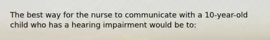 The best way for the nurse to communicate with a 10-year-old child who has a hearing impairment would be to: