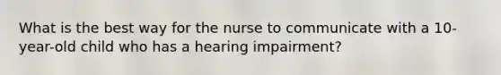 What is the best way for the nurse to communicate with a 10-year-old child who has a hearing impairment?