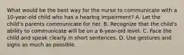 What would be the best way for the nurse to communicate with a 10-year-old child who has a hearing impairment? A. Let the child's parents communicate for her. B. Recognize that the child's ability to communicate will be on a 6-year-old level. C. Face the child and speak clearly in short sentences. D. Use gestures and signs as much as possible.