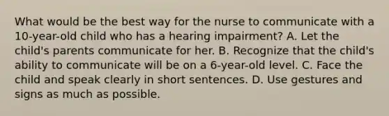 What would be the best way for the nurse to communicate with a 10-year-old child who has a hearing impairment? A. Let the child's parents communicate for her. B. Recognize that the child's ability to communicate will be on a 6-year-old level. C. Face the child and speak clearly in short sentences. D. Use gestures and signs as much as possible.