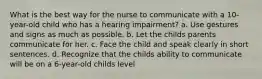 What is the best way for the nurse to communicate with a 10-year-old child who has a hearing impairment? a. Use gestures and signs as much as possible. b. Let the childs parents communicate for her. c. Face the child and speak clearly in short sentences. d. Recognize that the childs ability to communicate will be on a 6-year-old childs level