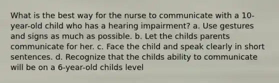 What is the best way for the nurse to communicate with a 10-year-old child who has a hearing impairment? a. Use gestures and signs as much as possible. b. Let the childs parents communicate for her. c. Face the child and speak clearly in short sentences. d. Recognize that the childs ability to communicate will be on a 6-year-old childs level