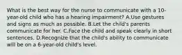 What is the best way for the nurse to communicate with a 10-year-old child who has a hearing impairment? A.Use gestures and signs as much as possible. B.Let the child's parents communicate for her. C.Face the child and speak clearly in short sentences. D.Recognize that the child's ability to communicate will be on a 6-year-old child's level.