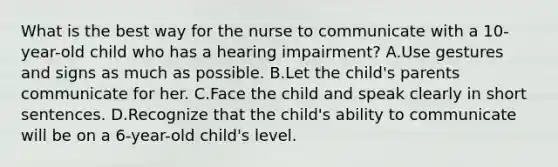 What is the best way for the nurse to communicate with a 10-year-old child who has a hearing impairment? A.Use gestures and signs as much as possible. B.Let the child's parents communicate for her. C.Face the child and speak clearly in short sentences. D.Recognize that the child's ability to communicate will be on a 6-year-old child's level.