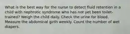 What is the best way for the nurse to detect fluid retention in a child with nephrotic syndrome who has not yet been toilet-trained? Weigh the child daily. Check the urine for blood. Measure the abdominal girth weekly. Count the number of wet diapers.