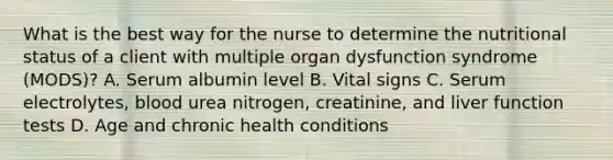 What is the best way for the nurse to determine the nutritional status of a client with multiple organ dysfunction syndrome (MODS)? A. Serum albumin level B. Vital signs C. Serum electrolytes, blood urea nitrogen, creatinine, and liver function tests D. Age and chronic health conditions