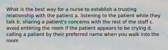 What is the best way for a nurse to establish a trusting relationship with the patient a. listening to the patient while they talk b. sharing a patient's concerns with the rest of the staff c. avoid entering the room if the patient appears to be crying d. calling a patient by their preferred name when you walk into the room