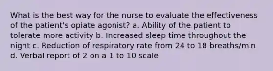 What is the best way for the nurse to evaluate the effectiveness of the patient's opiate agonist? a. Ability of the patient to tolerate more activity b. Increased sleep time throughout the night c. Reduction of respiratory rate from 24 to 18 breaths/min d. Verbal report of 2 on a 1 to 10 scale