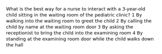 What is the best way for a nurse to interact with a 3-year-old child sitting in the waiting room of the pediatric clinic? 1 By walking into the waiting room to greet the child 2 By calling the child by name at the waiting room door 3 By asking the receptionist to bring the child into the examining room 4 By standing at the examining room door while the child walks down the hall