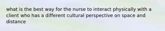 what is the best way for the nurse to interact physically with a client who has a different cultural perspective on space and distance