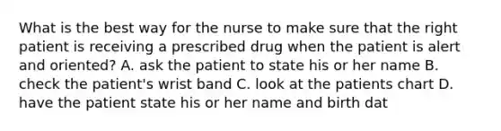 What is the best way for the nurse to make sure that the right patient is receiving a prescribed drug when the patient is alert and oriented? A. ask the patient to state his or her name B. check the patient's wrist band C. look at the patients chart D. have the patient state his or her name and birth dat