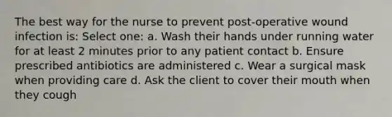 The best way for the nurse to prevent post-operative wound infection is: Select one: a. Wash their hands under running water for at least 2 minutes prior to any patient contact b. Ensure prescribed antibiotics are administered c. Wear a surgical mask when providing care d. Ask the client to cover their mouth when they cough